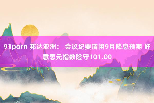 91porn 邦达亚洲： 会议纪要清闲9月降息预期 好意思元指数险守101.00