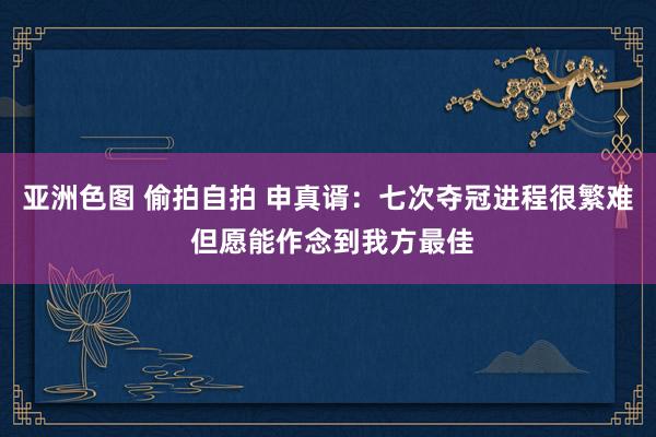 亚洲色图 偷拍自拍 申真谞：七次夺冠进程很繁难 但愿能作念到我方最佳