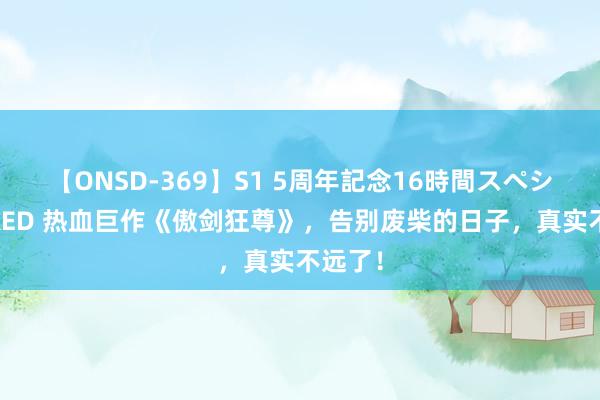 【ONSD-369】S1 5周年記念16時間スペシャル RED 热血巨作《傲剑狂尊》，告别废柴的日子，真实不远了！