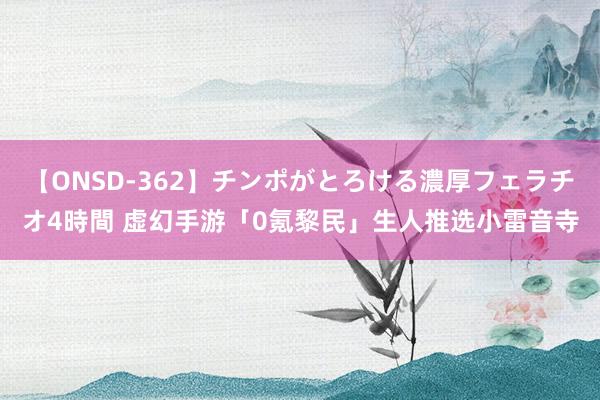 【ONSD-362】チンポがとろける濃厚フェラチオ4時間 虚幻手游「0氪黎民」生人推选小雷音寺