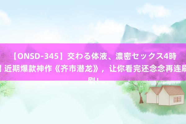 【ONSD-345】交わる体液、濃密セックス4時間 近期爆款神作《齐市潜龙》，让你看完还念念再连刷！