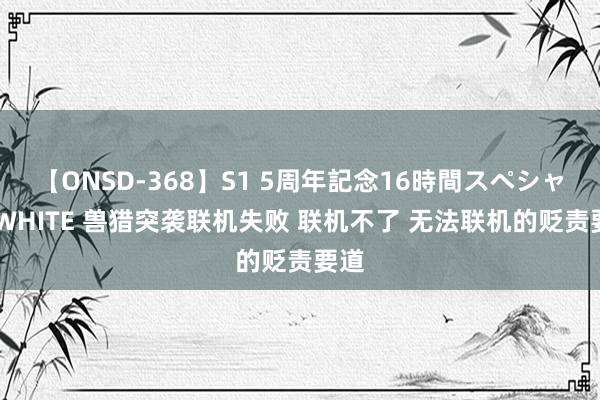 【ONSD-368】S1 5周年記念16時間スペシャル WHITE 兽猎突袭联机失败 联机不了 无法联机的贬责要道