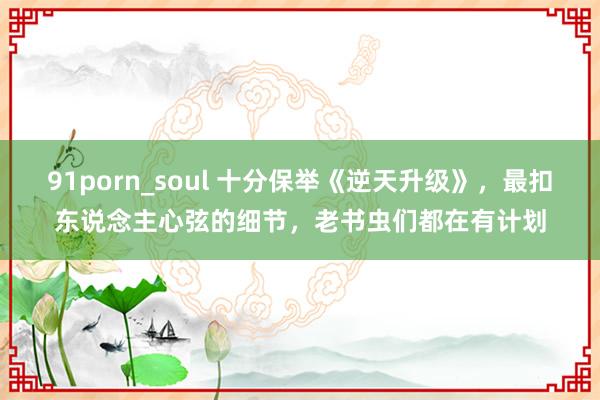 91porn_soul 十分保举《逆天升级》，最扣东说念主心弦的细节，老书虫们都在有计划