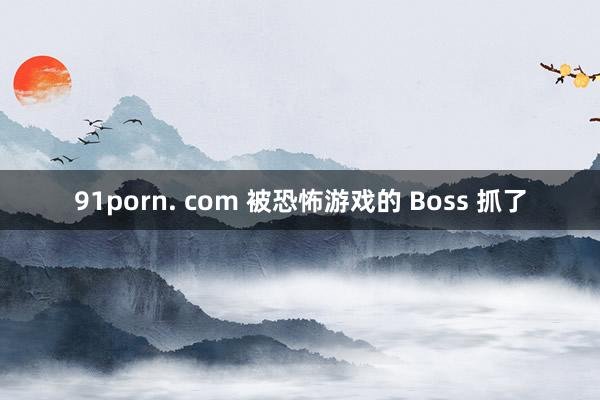 91porn. com 被恐怖游戏的 Boss 抓了