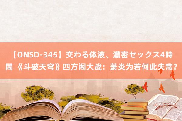 【ONSD-345】交わる体液、濃密セックス4時間 《斗破天穹》四方阁大战：萧炎为若何此失常？