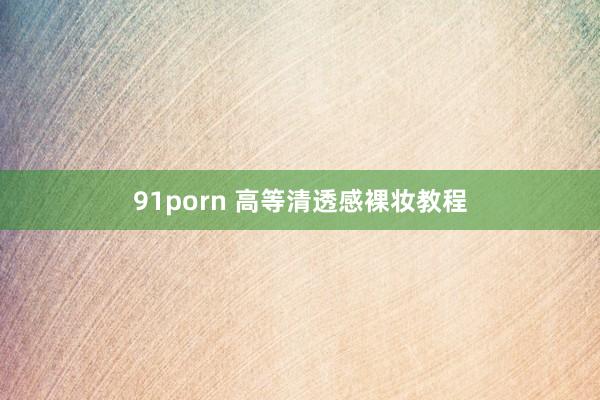 91porn 高等清透感裸妆教程