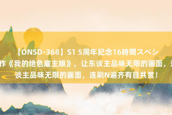 【ONSD-368】S1 5周年記念16時間スペシャル WHITE 超卓之作《我的绝色雇主娘》，让东谈主品味无限的画面，连刷N遍齐有目共赏！