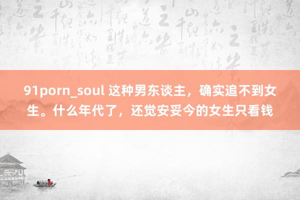 91porn_soul 这种男东谈主，确实追不到女生。什么年代了，还觉安妥今的女生只看钱