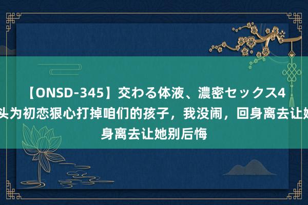 【ONSD-345】交わる体液、濃密セックス4時間 配头为初恋狠心打掉咱们的孩子，我没闹，回身离去让她别后悔