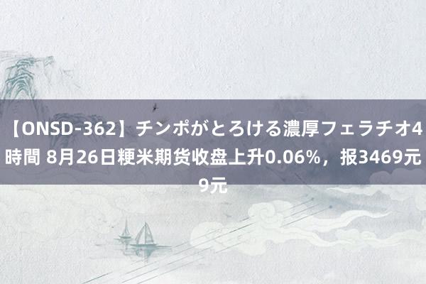 【ONSD-362】チンポがとろける濃厚フェラチオ4時間 8月26日粳米期货收盘上升0.06%，报3469元