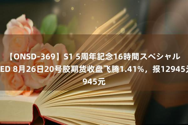 【ONSD-369】S1 5周年記念16時間スペシャル RED 8月26日20号胶期货收盘飞腾1.41%，报12945元