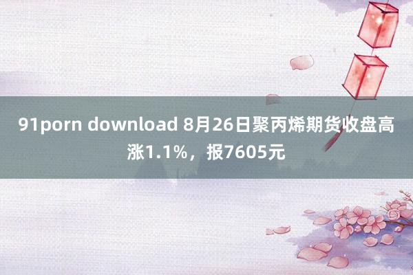 91porn download 8月26日聚丙烯期货收盘高涨1.1%，报7605元