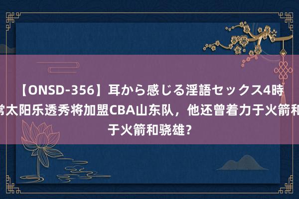 【ONSD-356】耳から感じる淫語セックス4時間 往常太阳乐透秀将加盟CBA山东队，他还曾着力于火箭和骁雄？