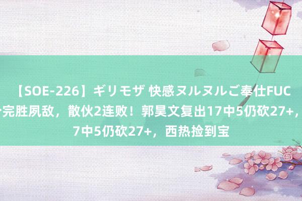 【SOE-226】ギリモザ 快感ヌルヌルご奉仕FUCK Ami 11分完胜夙敌，散伙2连败！郭昊文复出17中5仍砍27+，西热捡到宝