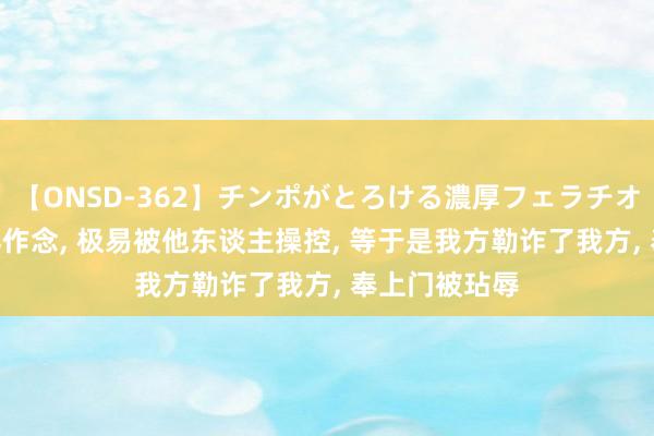 【ONSD-362】チンポがとろける濃厚フェラチオ4時間 你这样作念， 极易被他东谈主操控， 等于是我方勒诈了我方， 奉上门被玷辱