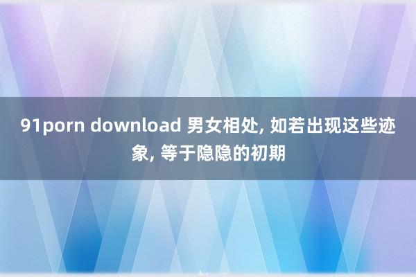 91porn download 男女相处， 如若出现这些迹象， 等于隐隐的初期