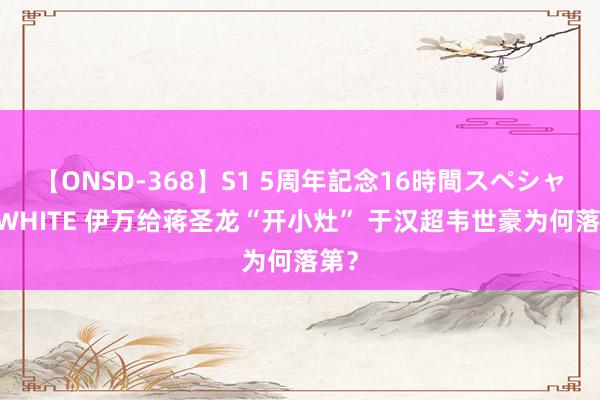 【ONSD-368】S1 5周年記念16時間スペシャル WHITE 伊万给蒋圣龙“开小灶” 于汉超韦世豪为何落第？