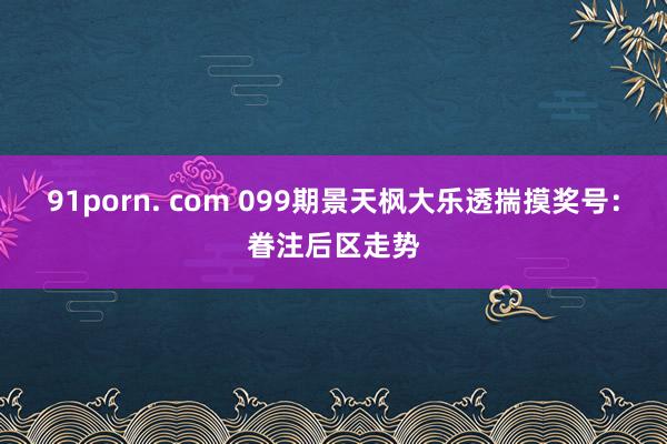 91porn. com 099期景天枫大乐透揣摸奖号：眷注后区走势