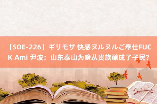 【SOE-226】ギリモザ 快感ヌルヌルご奉仕FUCK Ami 尹波：山东泰山为啥从贵族酿成了子民？