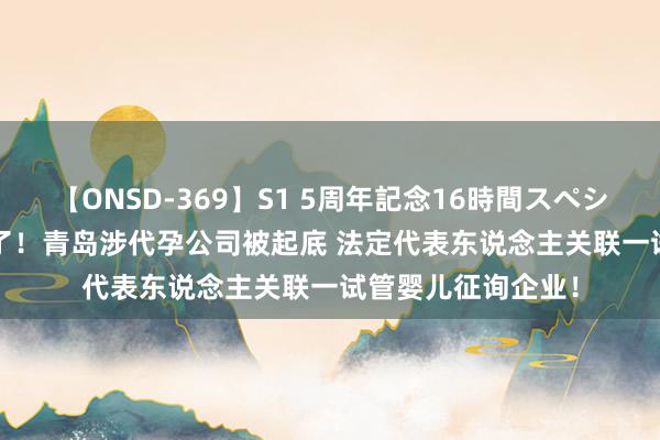 【ONSD-369】S1 5周年記念16時間スペシャル RED 热搜爆了！青岛涉代孕公司被起底 法定代表东说念主关联一试管婴儿征询企业！