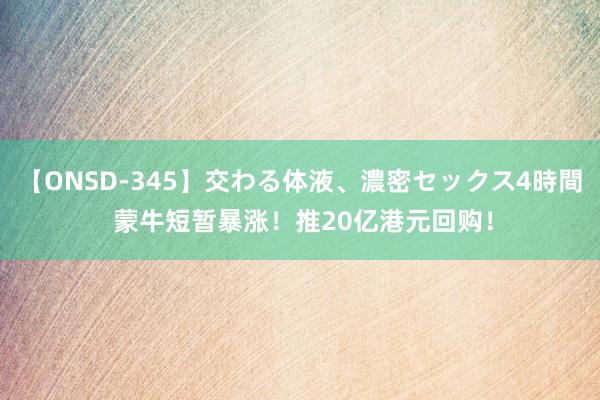 【ONSD-345】交わる体液、濃密セックス4時間 蒙牛短暂暴涨！推20亿港元回购！