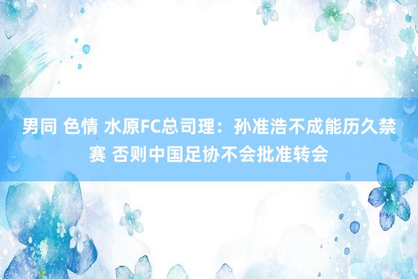 男同 色情 水原FC总司理：孙准浩不成能历久禁赛 否则中国足协不会批准转会