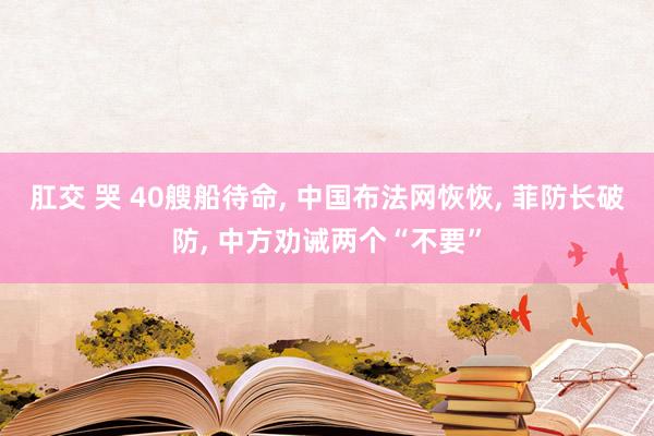 肛交 哭 40艘船待命， 中国布法网恢恢， 菲防长破防， 中方劝诫两个“不要”