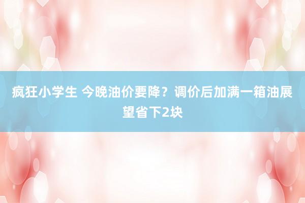 疯狂小学生 今晚油价要降？调价后加满一箱油展望省下2块