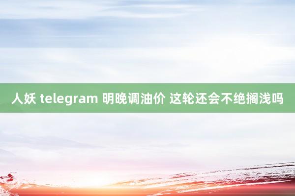 人妖 telegram 明晚调油价 这轮还会不绝搁浅吗