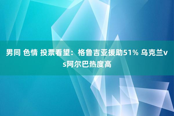 男同 色情 投票看望：格鲁吉亚援助51% 乌克兰vs阿尔巴热度高