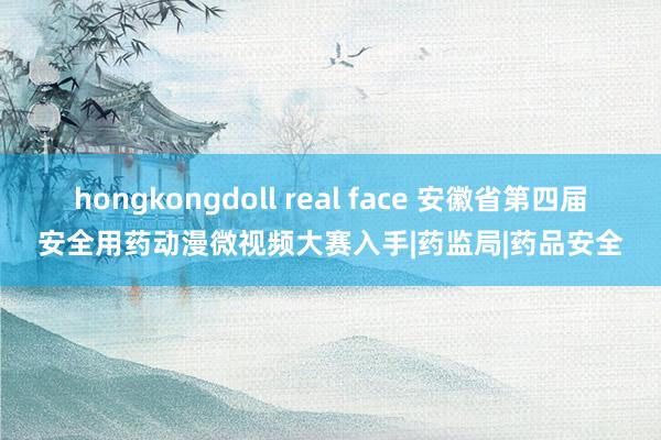 hongkongdoll real face 安徽省第四届安全用药动漫微视频大赛入手|药监局|药品安全