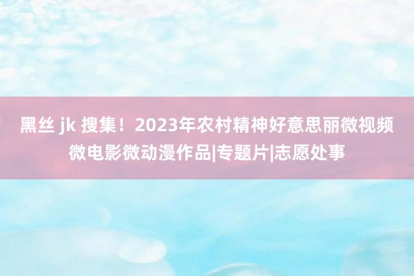 黑丝 jk 搜集！2023年农村精神好意思丽微视频微电影微动漫作品|专题片|志愿处事