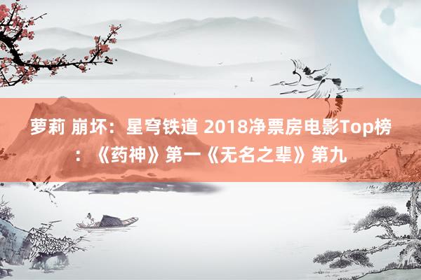 萝莉 崩坏：星穹铁道 2018净票房电影Top榜：《药神》第一《无名之辈》第九