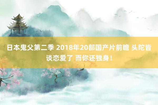 日本鬼父第二季 2018年20部国产片前瞻 头陀皆谈恋爱了 而你还独身！