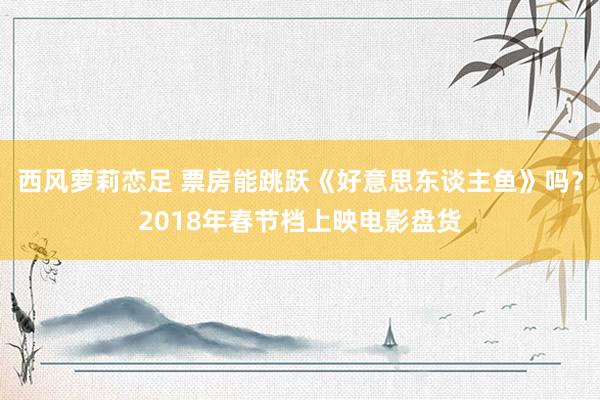 西风萝莉恋足 票房能跳跃《好意思东谈主鱼》吗？2018年春节档上映电影盘货