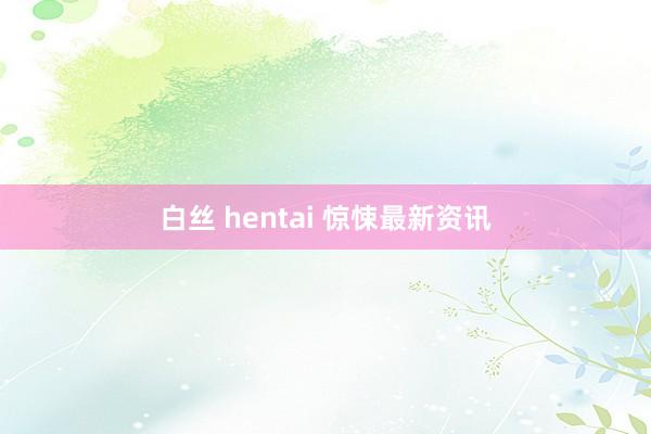 白丝 hentai 惊悚最新资讯