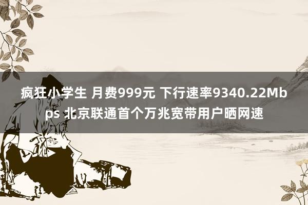 疯狂小学生 月费999元 下行速率9340.22Mbps 北京联通首个万兆宽带用户晒网速