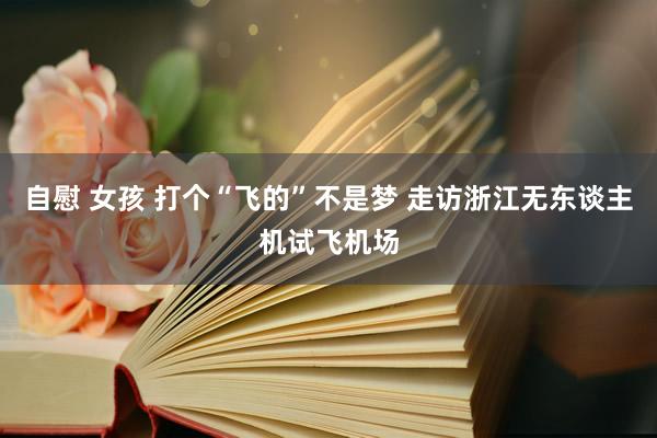 自慰 女孩 打个“飞的”不是梦 走访浙江无东谈主机试飞机场