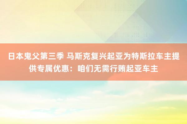 日本鬼父第三季 马斯克复兴起亚为特斯拉车主提供专属优惠：咱们无需行贿起亚车主