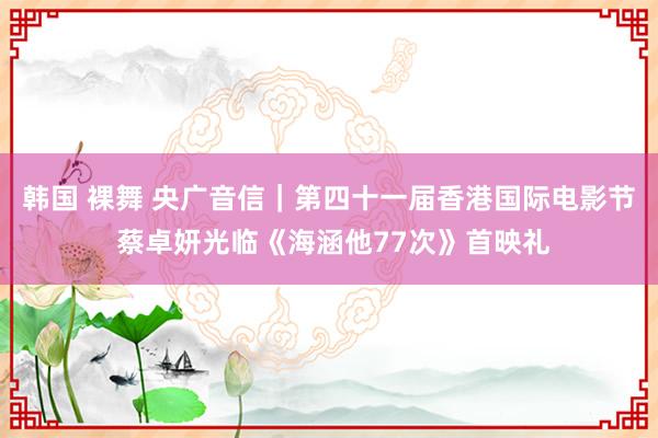 韩国 裸舞 央广音信｜第四十一届香港国际电影节 蔡卓妍光临《海涵他77次》首映礼