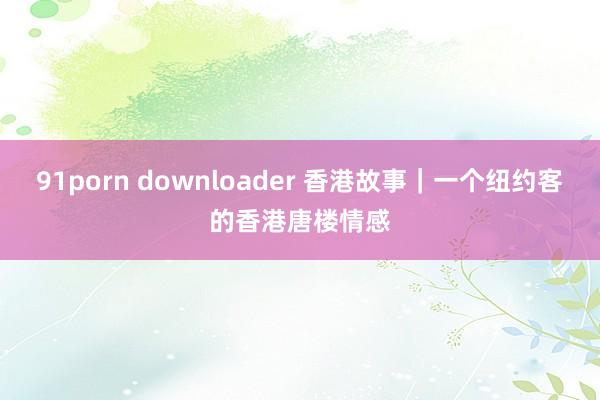 91porn downloader 香港故事｜一个纽约客的香港唐楼情感