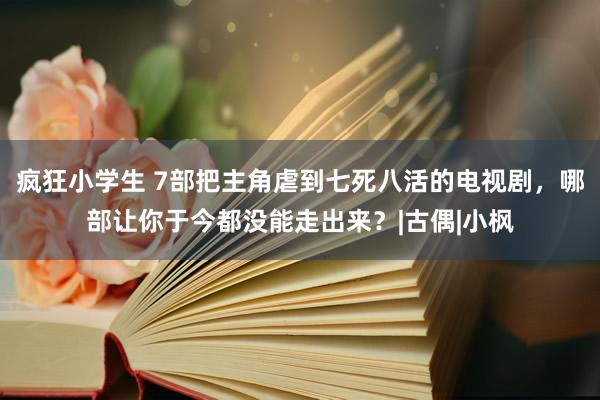 疯狂小学生 7部把主角虐到七死八活的电视剧，哪部让你于今都没能走出来？|古偶|小枫