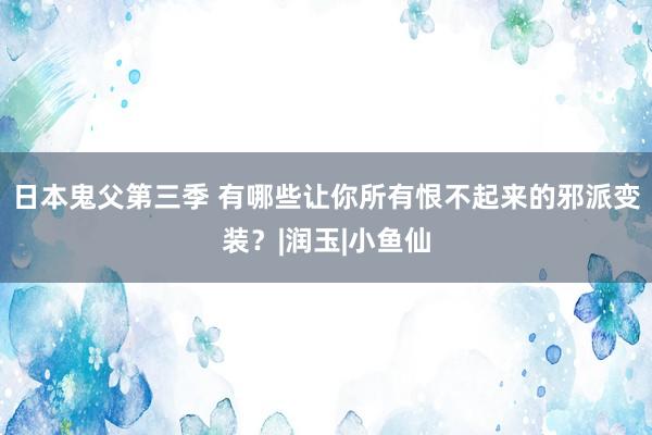 日本鬼父第三季 有哪些让你所有恨不起来的邪派变装？|润玉|小鱼仙