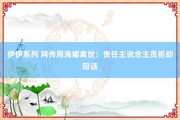 伊伊系列 网传周海媚离世：责任主说念主员拒却回话