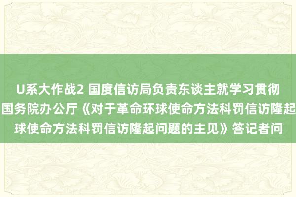 U系大作战2 国度信访局负责东谈主就学习贯彻落实中共中央办公厅、国务院办公厅《对于革命环球使命方法科罚信访隆起问题的主见》答记者问