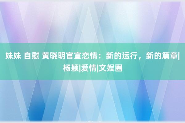 妹妹 自慰 黄晓明官宣恋情：新的运行，新的篇章|杨颖|爱情|文娱圈