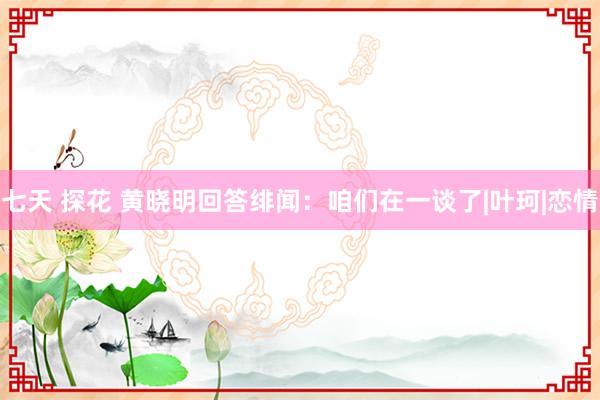 七天 探花 黄晓明回答绯闻：咱们在一谈了|叶珂|恋情