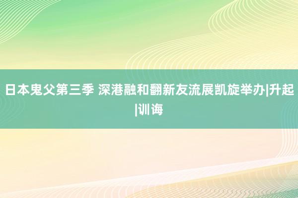 日本鬼父第三季 深港融和翻新友流展凯旋举办|升起|训诲