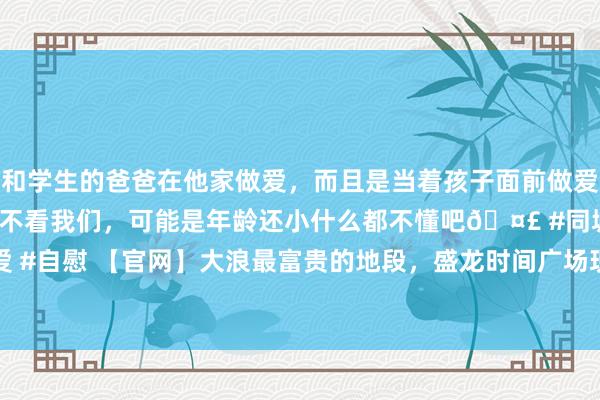 和学生的爸爸在他家做爱，而且是当着孩子面前做爱，太刺激了，孩子完全不看我们，可能是年龄还小什么都不懂吧🤣 #同城 #文爱 #自慰 【官网】大浪最富贵的地段，盛龙时间广场现房，把稳开售|户型|龙华|住宅