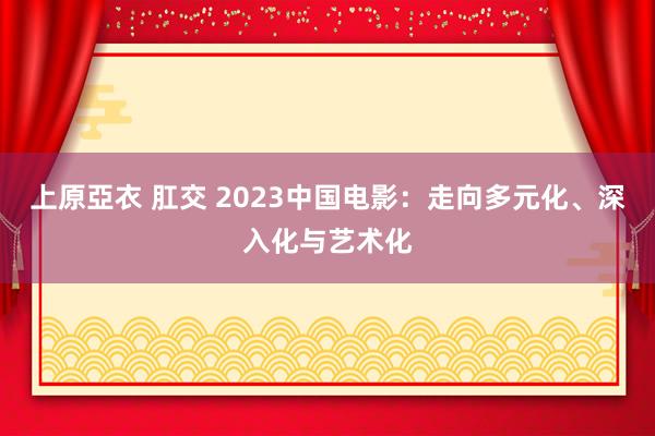 上原亞衣 肛交 2023中国电影：走向多元化、深入化与艺术化